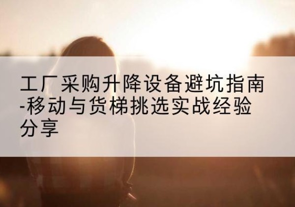 汝城移动式升降机怎么选-工厂采购升降设备避坑指南-移动与货梯挑选实战经验分享
