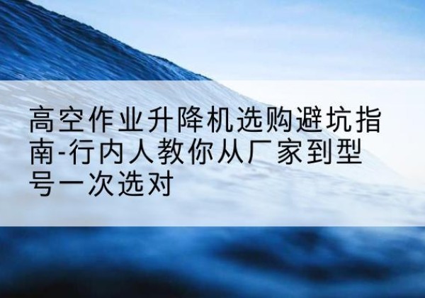 汝城升降平台厂家-高空作业升降机选购避坑指南-行内人教你从厂家到型号一次选对