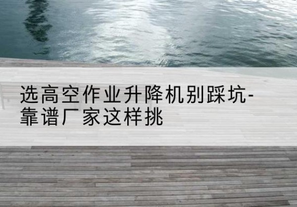 汝城剪叉式升降机厂家-选高空作业升降机别踩坑-靠谱厂家这样挑