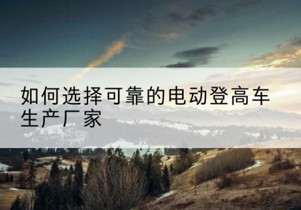 汝城电动登高车厂家-如何选择可靠的电动登高车生产厂家