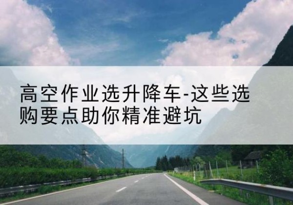 汝城升降车厂家-高空作业选升降车-这些选购要点助你*避坑