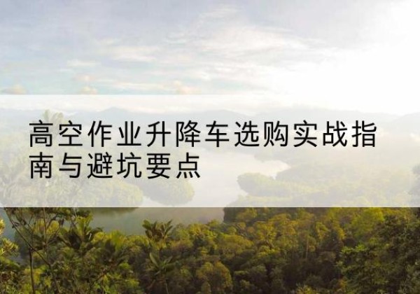 汝城升降车怎么选-高空作业升降车选购实战指南与避坑要点