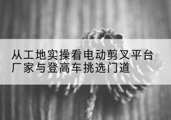 汝城电动剪叉升降平台厂家-从工地实操看电动剪叉平台厂家与登高车挑选门道