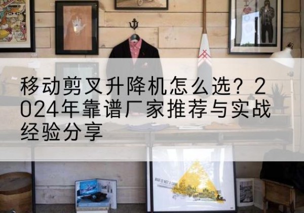 汝城升降平台厂家推荐-移动剪叉升降机怎么选？2024年靠谱厂家推荐与实战经验分享