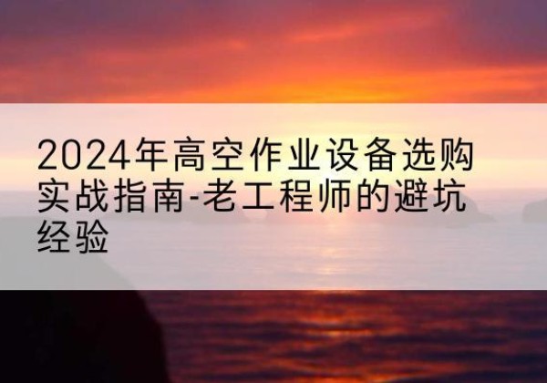 汝城高空作业升降机厂家推荐-2024年高空作业设备选购实战指南-老工程师的避坑经验